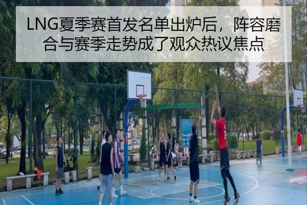 LNG夏季赛首发名单出炉后，阵容磨合与赛季走势成了观众热议焦点